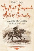 THE MOST DESPERATE ACTS OF GALLANTRY: GEORGE A CUSTER IN THE CIVIL WAR by DANIEL T. DAVIS
